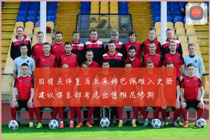 旧将点评皇马未来姆巴佩难入史册建议俱乐部考虑出售维尼修斯