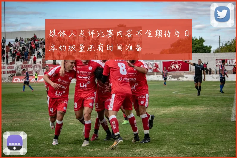 媒体人点评比赛内容不佳期待与日本的较量还有时间准备