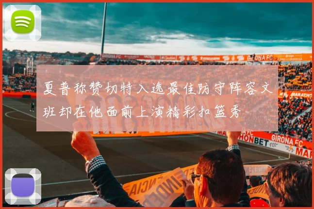 夏普称赞切特入选最佳防守阵容文班却在他面前上演精彩扣篮秀