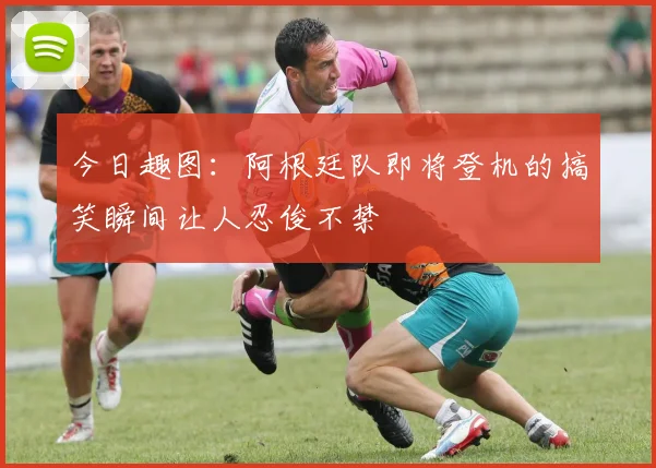 今日趣图：阿根廷队即将登机的搞笑瞬间让人忍俊不禁