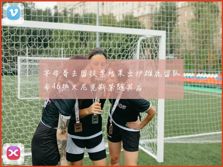 字母哥去留投票结果出炉雄鹿留队率46热火尼克斯紧随其后