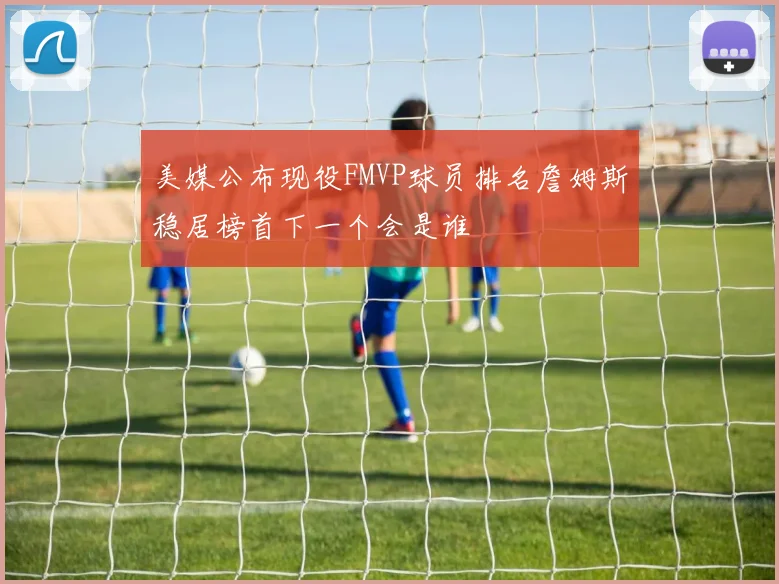 美媒公布现役FMVP球员排名詹姆斯稳居榜首下一个会是谁