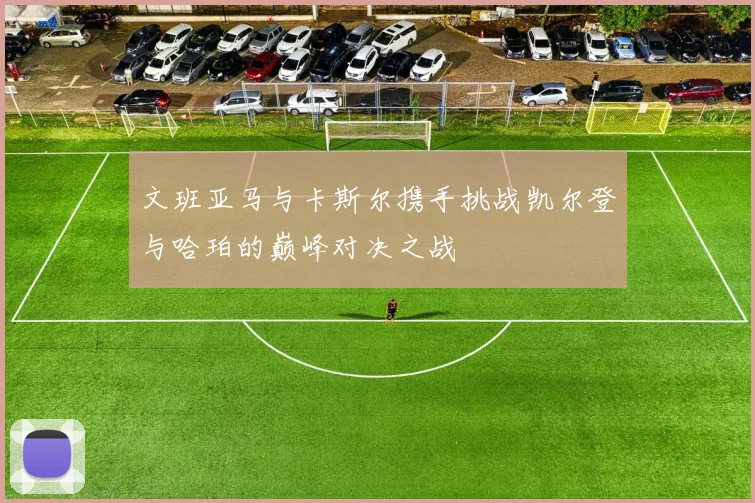 文班亚马与卡斯尔携手挑战凯尔登与哈珀的巅峰对决之战