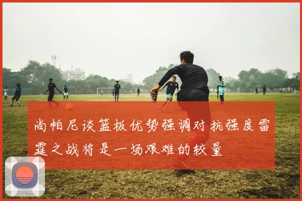尚帕尼谈篮板优势强调对抗强度雷霆之战将是一场艰难的较量