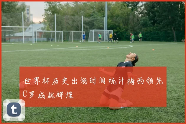 世界杯历史出场时间统计梅西领先C罗成就辉煌