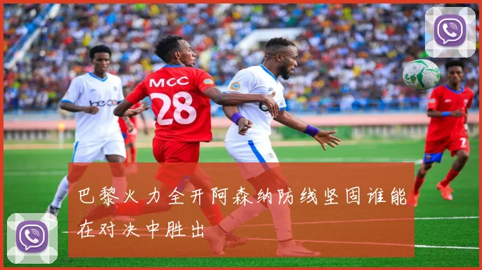 巴黎火力全开阿森纳防线坚固谁能在对决中胜出