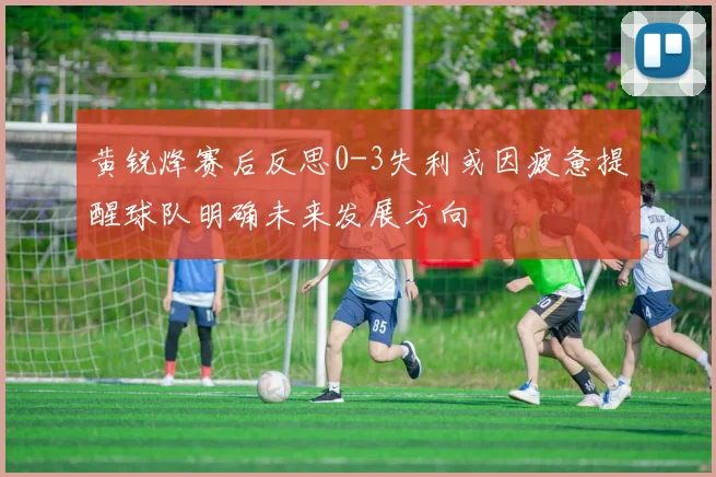 黄锐烽赛后反思0-3失利或因疲惫提醒球队明确未来发展方向
