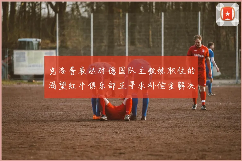 克洛普表达对德国队主教练职位的渴望红牛俱乐部正寻求补偿金解决方案